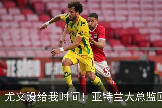 尤文没给我时间！亚特兰大总监回击老东家：球员也一样